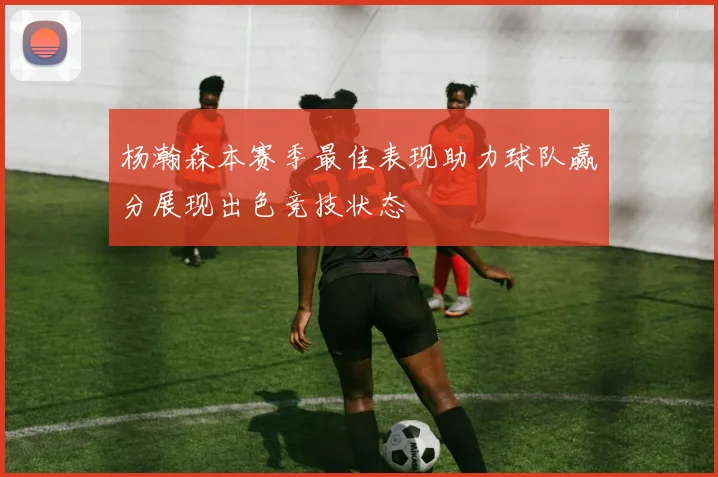 杨瀚森本赛季最佳表现助力球队赢分展现出色竞技状态