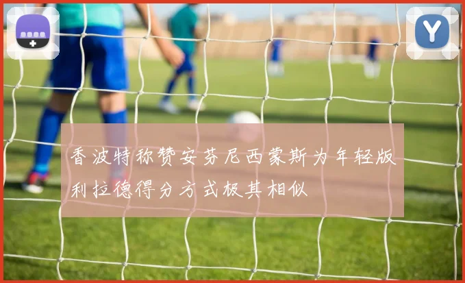 香波特称赞安芬尼西蒙斯为年轻版利拉德得分方式极其相似