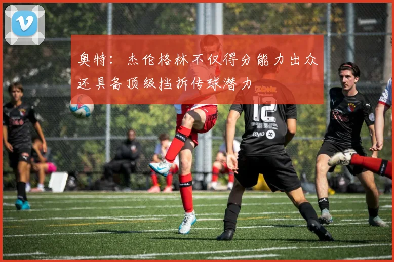奥特：杰伦格林不仅得分能力出众还具备顶级挡拆传球潜力