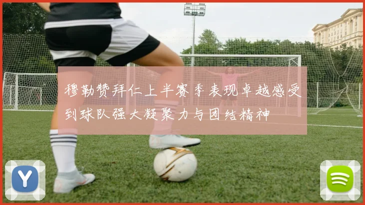 穆勒赞拜仁上半赛季表现卓越感受到球队强大凝聚力与团结精神