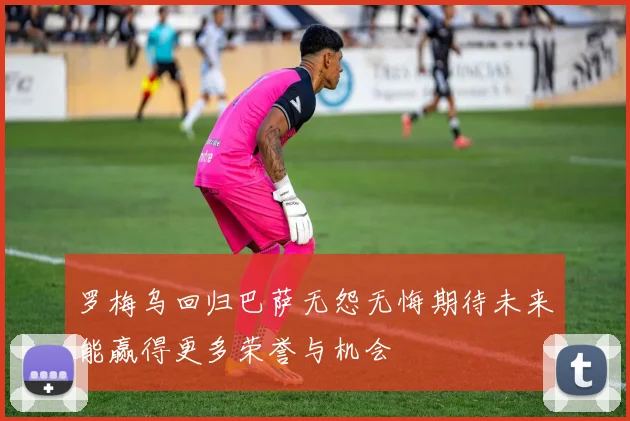 罗梅乌回归巴萨无怨无悔期待未来能赢得更多荣誉与机会