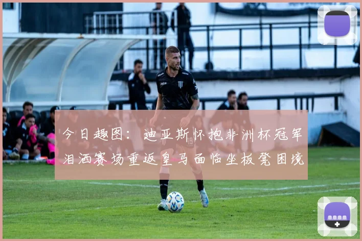 今日趣图：迪亚斯怀抱非洲杯冠军泪洒赛场重返皇马面临坐板凳困境