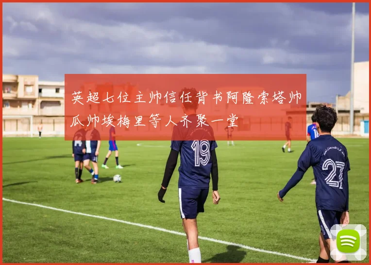 英超七位主帅信任背书阿隆索塔帅瓜帅埃梅里等人齐聚一堂