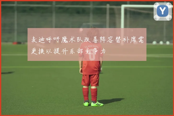 麦迪呼吁魔术队改善阵容替补席需更换以提升东部竞争力
