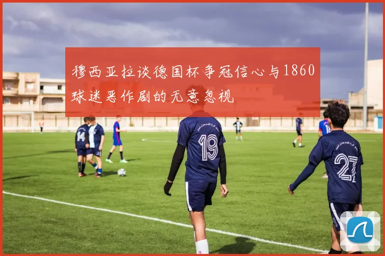 穆西亚拉谈德国杯争冠信心与1860球迷恶作剧的无意忽视