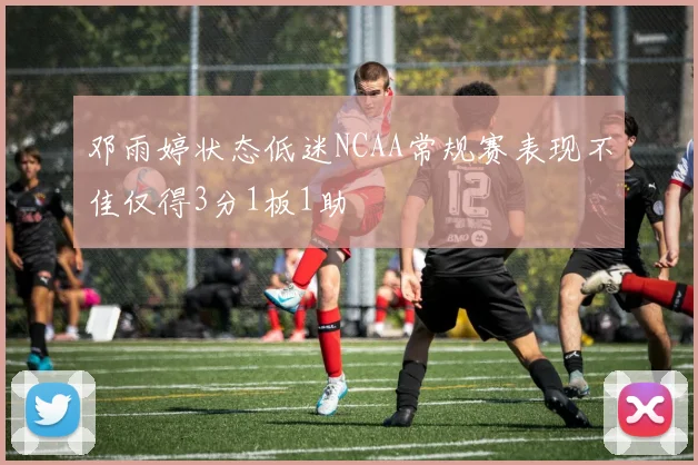 邓雨婷状态低迷NCAA常规赛表现不佳仅得3分1板1助