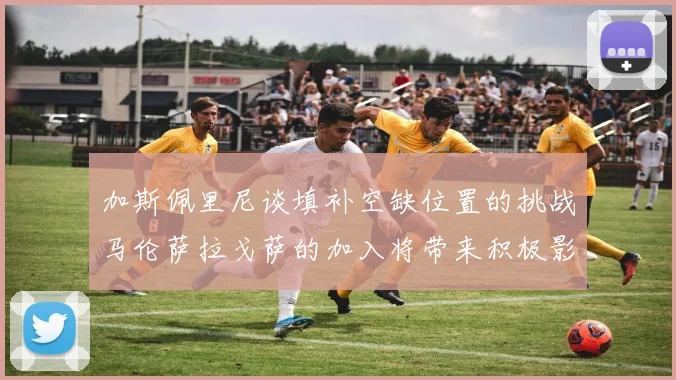 加斯佩里尼谈填补空缺位置的挑战马伦萨拉戈萨的加入将带来积极影响