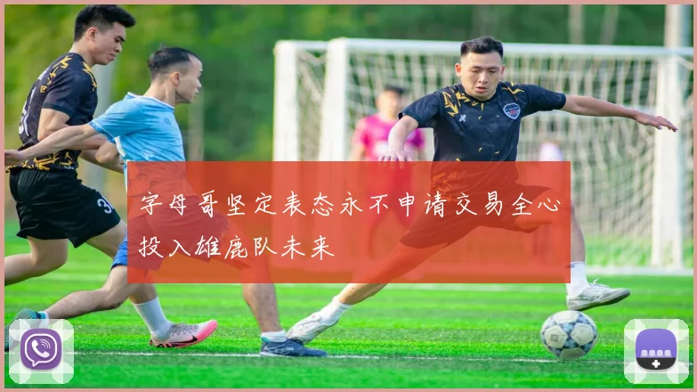 字母哥坚定表态永不申请交易全心投入雄鹿队未来