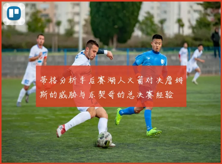 蒂格分析季后赛湖人火箭对决詹姆斯的威胁与东契奇的总决赛经验
