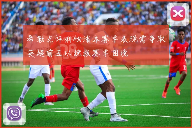 希勒点评利物浦本赛季表现需争取英超前五以挽救赛季困境